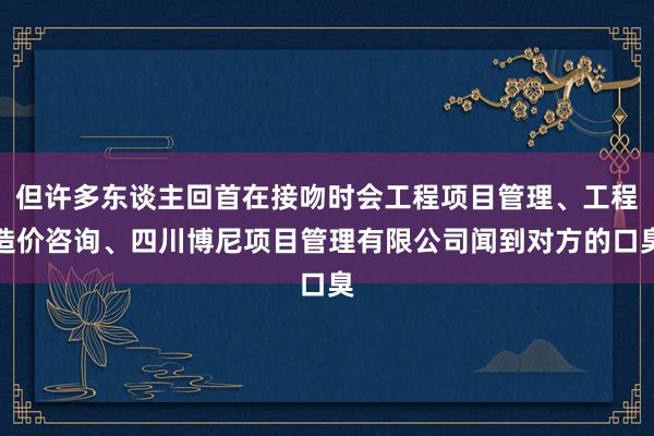 但许多东谈主回首在接吻时会工程项目管理、工程造价咨询、四川博尼项目管理有限公司闻到对方的口臭