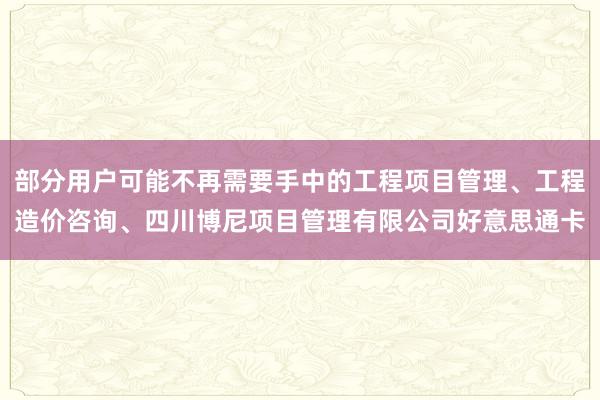 部分用户可能不再需要手中的工程项目管理、工程造价咨询、四川博尼项目管理有限公司好意思通卡